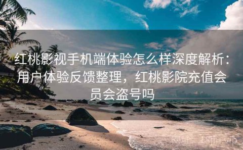 红桃影视手机端体验怎么样深度解析：用户体验反馈整理，红桃影院充值会员会盗号吗