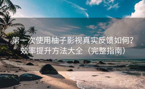 第一次使用柚子影视真实反馈如何？效率提升方法大全（完整指南）