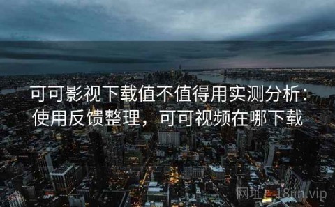 可可影视下载值不值得用实测分析：使用反馈整理，可可视频在哪下载