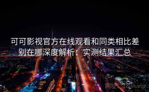 可可影视官方在线观看和同类相比差别在哪深度解析：实测结果汇总