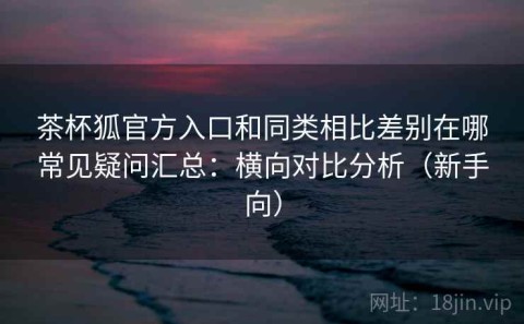 茶杯狐官方入口和同类相比差别在哪常见疑问汇总：横向对比分析（新手向）