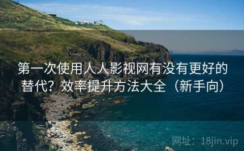 第一次使用人人影视网有没有更好的替代？效率提升方法大全（新手向）