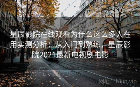 星辰影院在线观看为什么这么多人在用实测分析：从入门到熟练，星辰影院2021最新电视剧电影