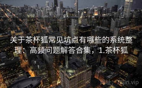 关于茶杯狐常见坑点有哪些的系统整理：高频问题解答合集，1.茶杯狐