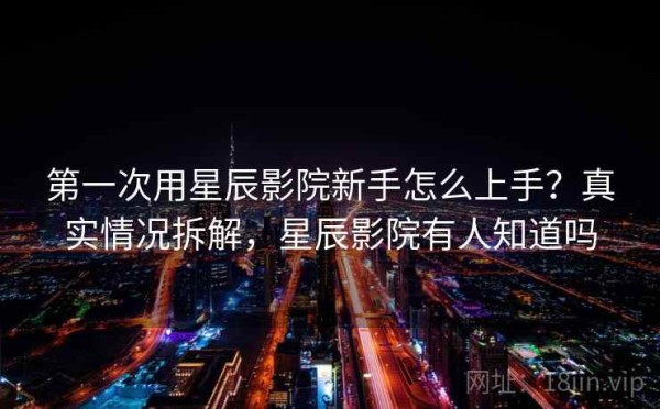 第一次用星辰影院新手怎么上手？真实情况拆解，星辰影院有人知道吗
