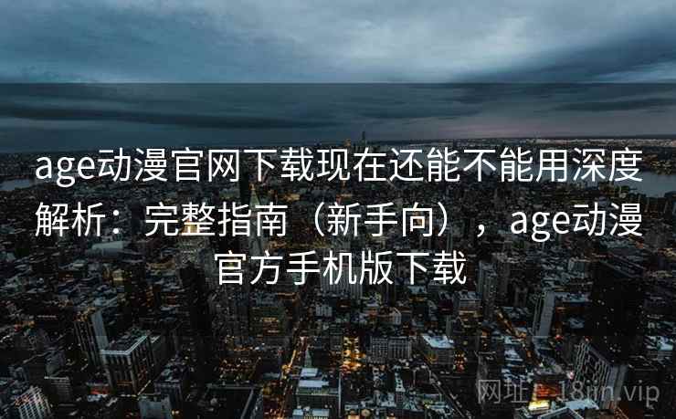 age动漫官网下载现在还能不能用深度解析：完整指南（新手向），age动漫官方手机版下载