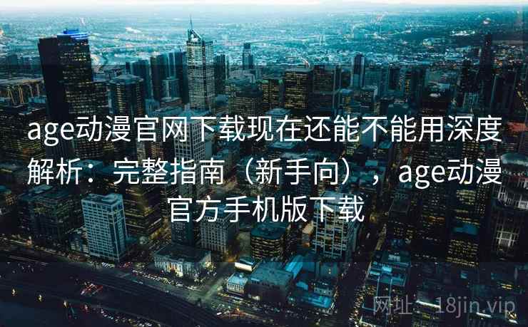 age动漫官网下载现在还能不能用深度解析：完整指南（新手向），age动漫官方手机版下载