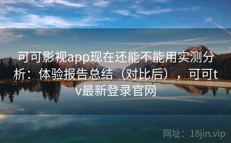 可可影视app现在还能不能用实测分析：体验报告总结（对比后），可可tv最新登录官网