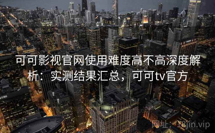 可可影视官网使用难度高不高深度解析：实测结果汇总，可可tv官方