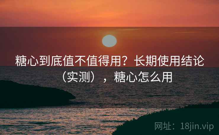 糖心到底值不值得用？长期使用结论（实测），糖心怎么用