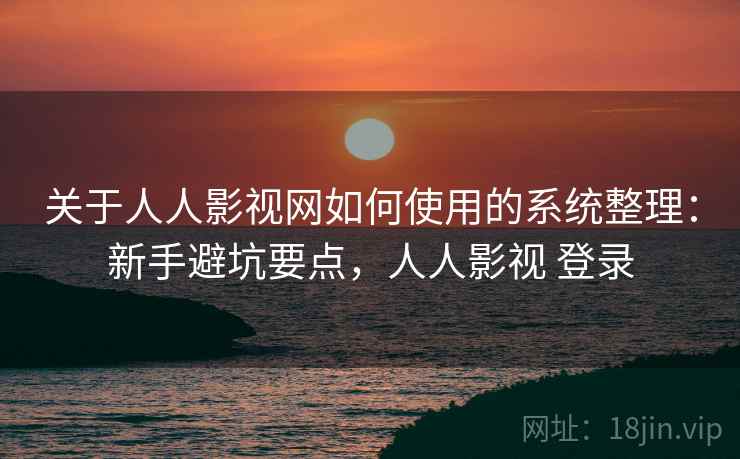 关于人人影视网如何使用的系统整理：新手避坑要点，人人影视 登录
