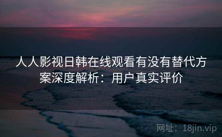 人人影视日韩在线观看有没有替代方案深度解析：用户真实评价