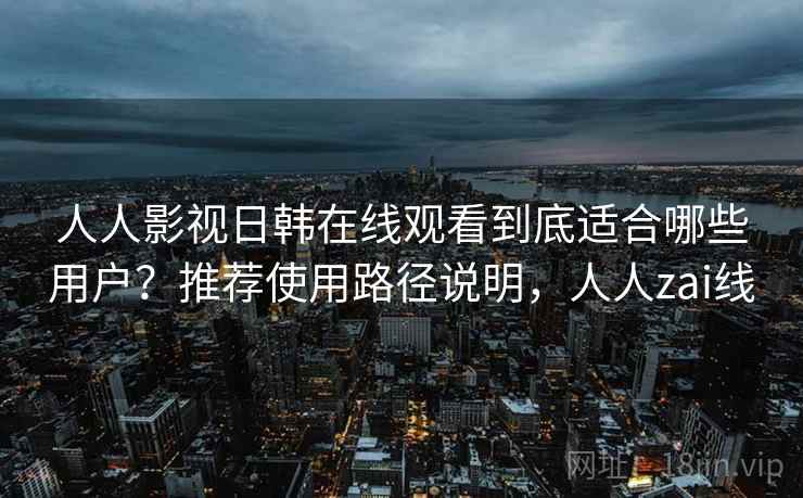 人人影视日韩在线观看到底适合哪些用户？推荐使用路径说明，人人zai线