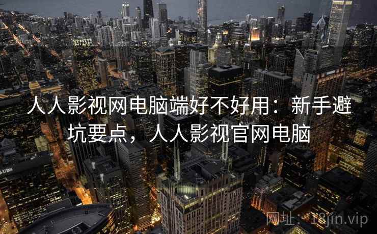 人人影视网电脑端好不好用：新手避坑要点，人人影视官网电脑