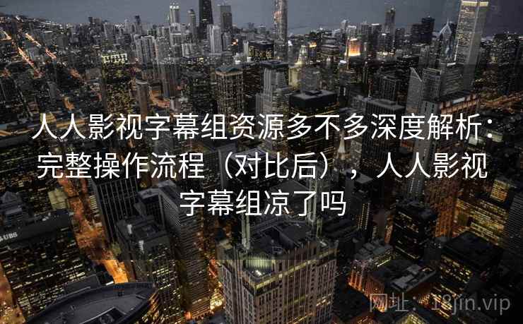 人人影视字幕组资源多不多深度解析：完整操作流程（对比后），人人影视字幕组凉了吗