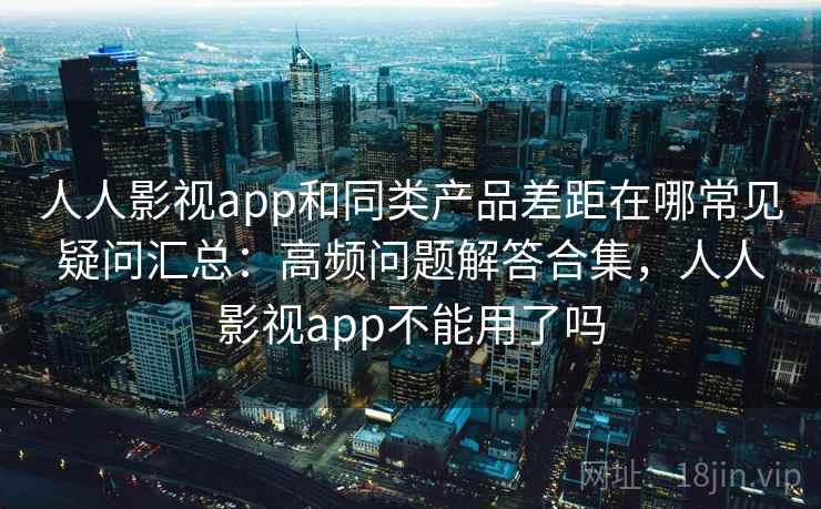 人人影视app和同类产品差距在哪常见疑问汇总：高频问题解答合集，人人影视app不能用了吗