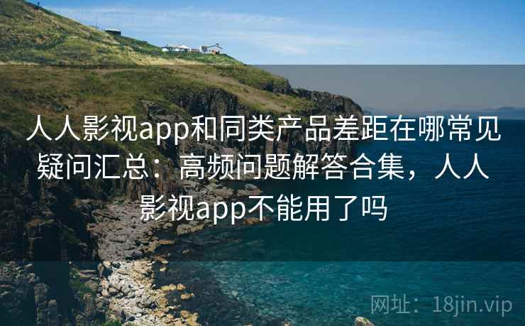 人人影视app和同类产品差距在哪常见疑问汇总：高频问题解答合集，人人影视app不能用了吗