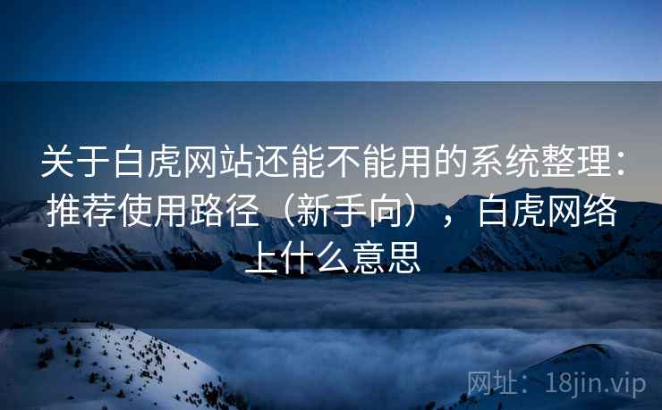 关于白虎网站还能不能用的系统整理：推荐使用路径（新手向），白虎网络上什么意思