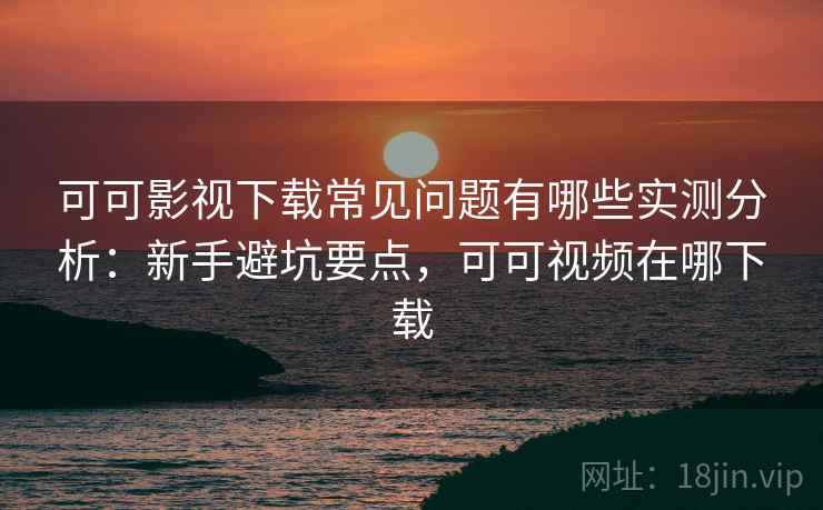 可可影视下载常见问题有哪些实测分析：新手避坑要点，可可视频在哪下载