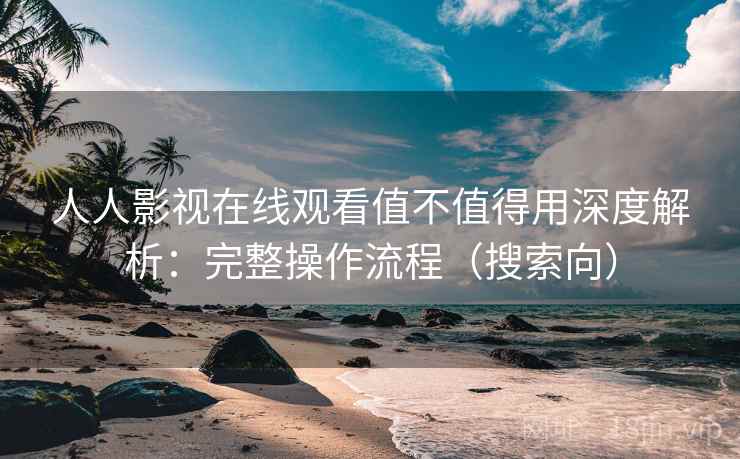 人人影视在线观看值不值得用深度解析：完整操作流程（搜索向）