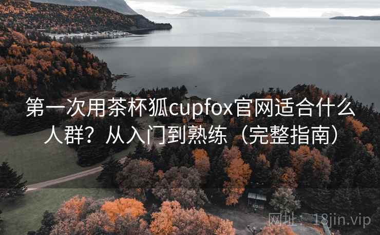 第一次用茶杯狐cupfox官网适合什么人群？从入门到熟练（完整指南）