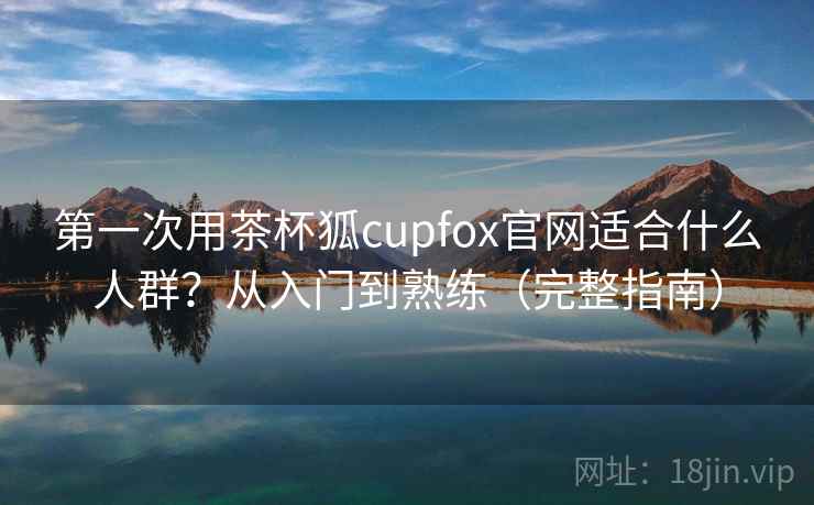 第一次用茶杯狐cupfox官网适合什么人群？从入门到熟练（完整指南）