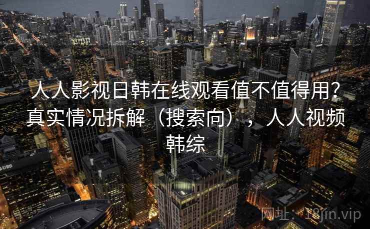 人人影视日韩在线观看值不值得用？真实情况拆解（搜索向），人人视频韩综