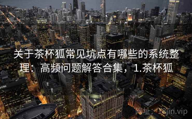 关于茶杯狐常见坑点有哪些的系统整理：高频问题解答合集，1.茶杯狐