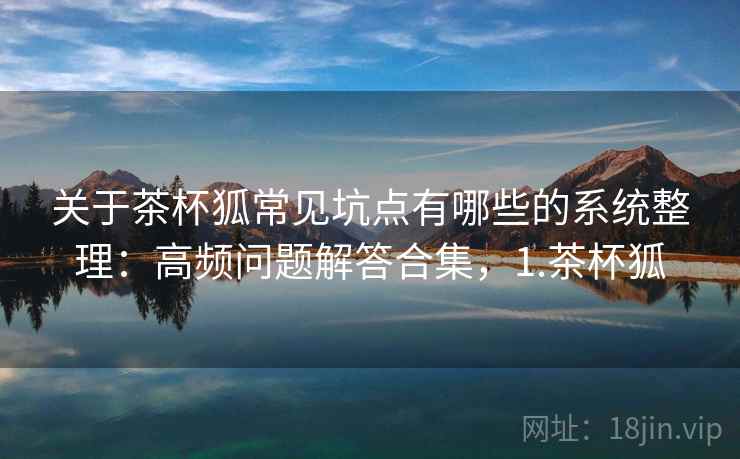 关于茶杯狐常见坑点有哪些的系统整理：高频问题解答合集，1.茶杯狐