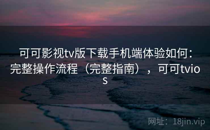 可可影视tv版下载手机端体验如何：完整操作流程（完整指南），可可tvios