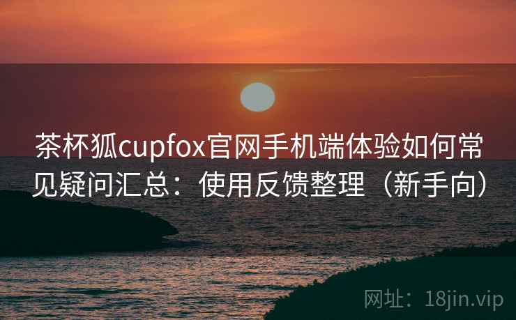 茶杯狐cupfox官网手机端体验如何常见疑问汇总：使用反馈整理（新手向）