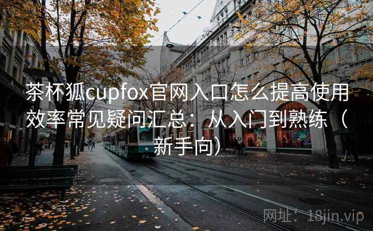 茶杯狐cupfox官网入口怎么提高使用效率常见疑问汇总：从入门到熟练（新手向）