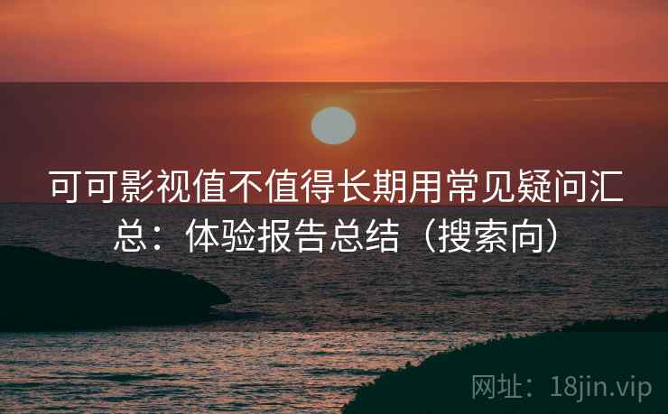 可可影视值不值得长期用常见疑问汇总：体验报告总结（搜索向）