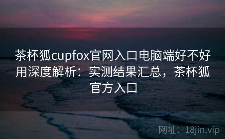 茶杯狐cupfox官网入口电脑端好不好用深度解析：实测结果汇总，茶杯狐官方入口
