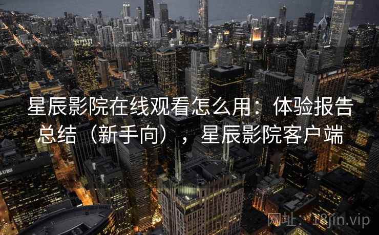 星辰影院在线观看怎么用：体验报告总结（新手向），星辰影院客户端
