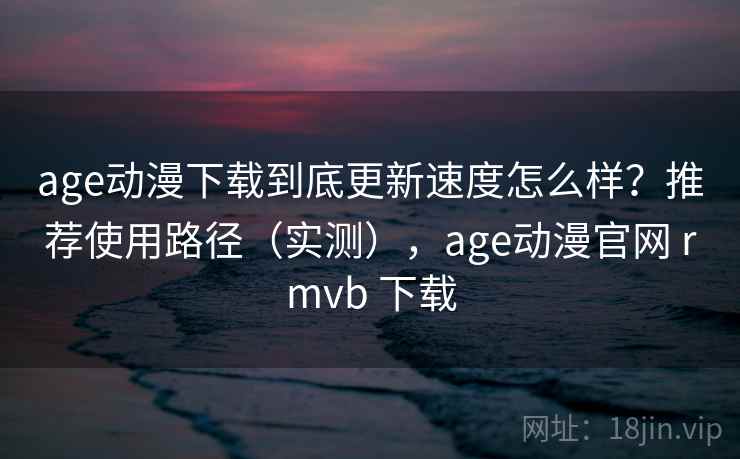 age动漫下载到底更新速度怎么样？推荐使用路径（实测），age动漫官网 rmvb 下载