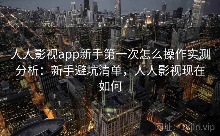 人人影视app新手第一次怎么操作实测分析：新手避坑清单，人人影视现在如何