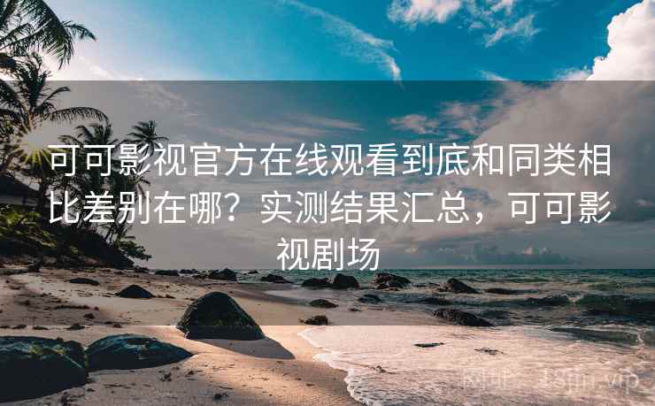 可可影视官方在线观看到底和同类相比差别在哪？实测结果汇总，可可影视剧场