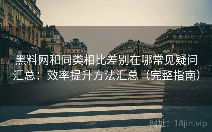黑料网和同类相比差别在哪常见疑问汇总：效率提升方法汇总（完整指南）