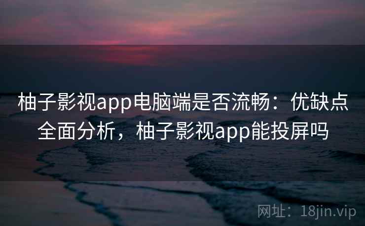 柚子影视app电脑端是否流畅：优缺点全面分析，柚子影视app能投屏吗