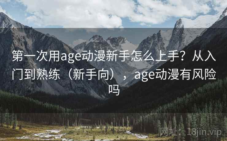 第一次用age动漫新手怎么上手？从入门到熟练（新手向），age动漫有风险吗