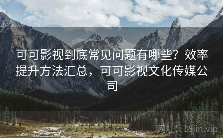 可可影视到底常见问题有哪些？效率提升方法汇总，可可影视文化传媒公司