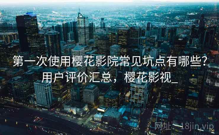 第一次使用樱花影院常见坑点有哪些？用户评价汇总，樱花影视_