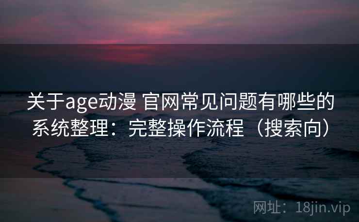 关于age动漫 官网常见问题有哪些的系统整理：完整操作流程（搜索向）