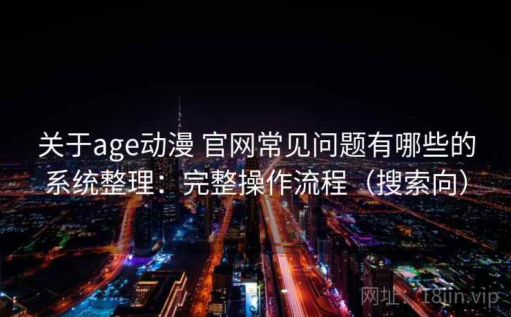 关于age动漫 官网常见问题有哪些的系统整理：完整操作流程（搜索向）