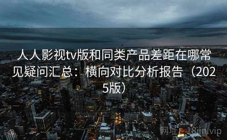 人人影视tv版和同类产品差距在哪常见疑问汇总：横向对比分析报告（2025版）