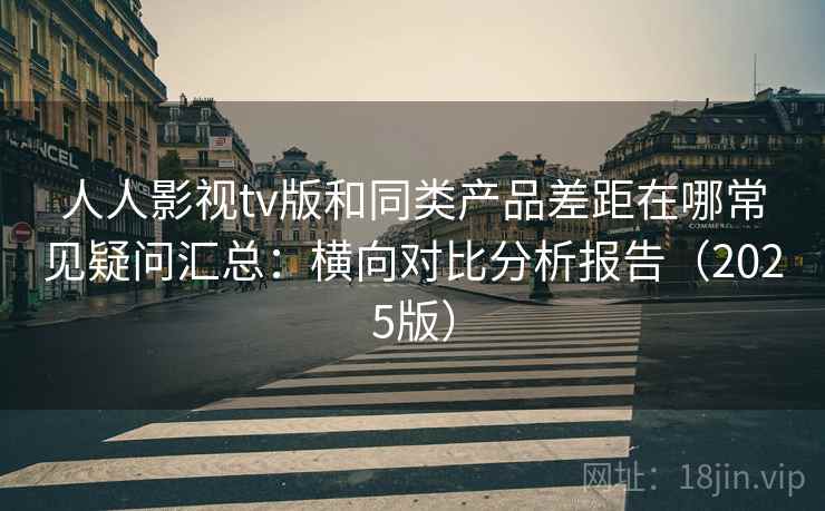 人人影视tv版和同类产品差距在哪常见疑问汇总：横向对比分析报告（2025版）