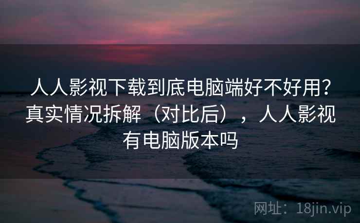 人人影视下载到底电脑端好不好用？真实情况拆解（对比后），人人影视有电脑版本吗