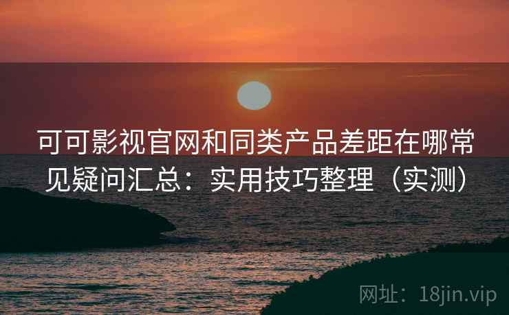 可可影视官网和同类产品差距在哪常见疑问汇总：实用技巧整理（实测）