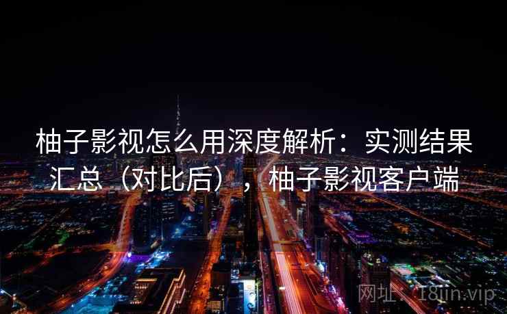 柚子影视怎么用深度解析：实测结果汇总（对比后），柚子影视客户端